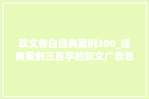 软文告白经典案例300_经典案例三百字的软文广告怎么写资深软文营销团队告诉你