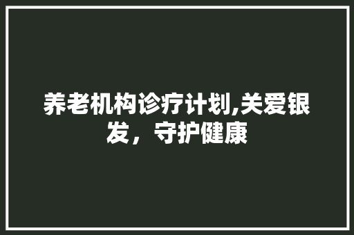 养老机构诊疗计划,关爱银发，守护健康