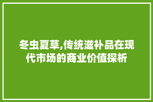 冬虫夏草,传统滋补品在现代市场的商业价值探析