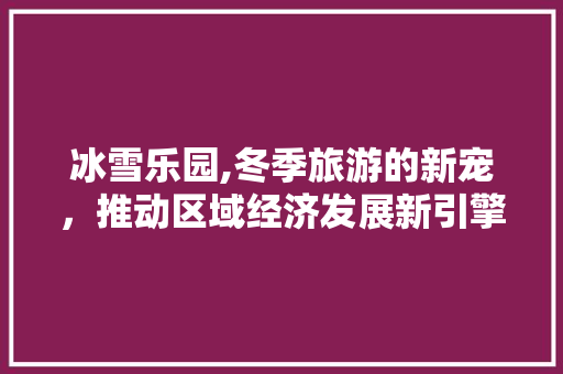 冰雪乐园,冬季旅游的新宠，推动区域经济发展新引擎