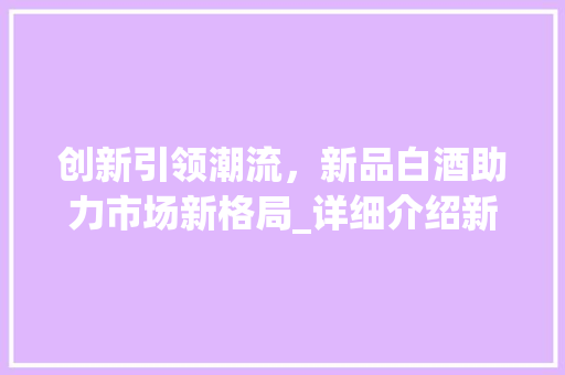 创新引领潮流，新品白酒助力市场新格局_详细介绍新品白酒营销步骤