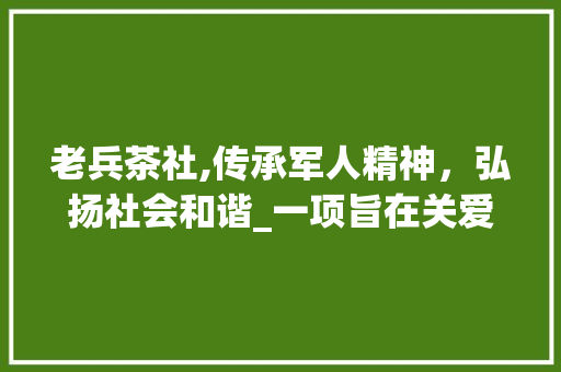 老兵茶社,传承军人精神，弘扬社会和谐_一项旨在关爱老兵的温馨计划