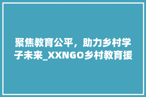 聚焦教育公平，助力乡村学子未来_XXNGO乡村教育援助计划书