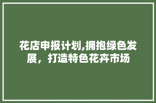 花店申报计划,拥抱绿色发展，打造特色花卉市场 致辞范文