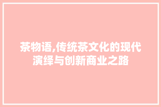 茶物语,传统茶文化的现代演绎与创新商业之路