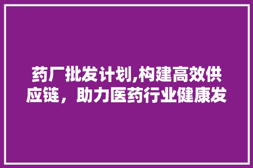 药厂批发计划,构建高效供应链，助力医药行业健康发展