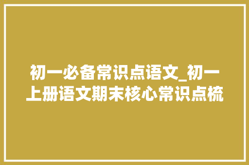 初一必备常识点语文_初一上册语文期末核心常识点梳理｜考前读1遍多拿20分 学术范文