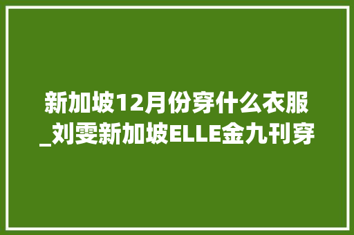 新加坡12月份穿什么衣服_刘雯新加坡ELLE金九刊穿大年夜妈秋裤演绎蛇蝎丽人撞衫周迅完胜