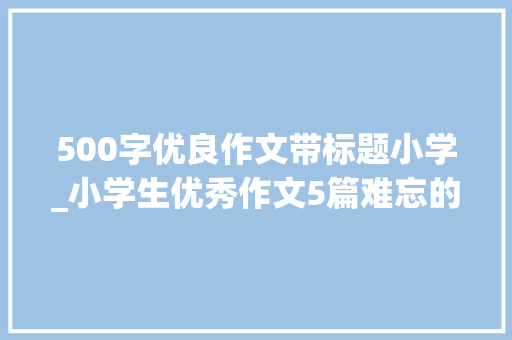 500字优良作文带标题小学_小学生优秀作文5篇难忘的第一次