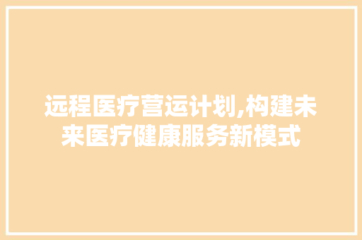 远程医疗营运计划,构建未来医疗健康服务新模式 求职信范文