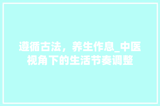 遵循古法，养生作息_中医视角下的生活节奏调整 求职信范文