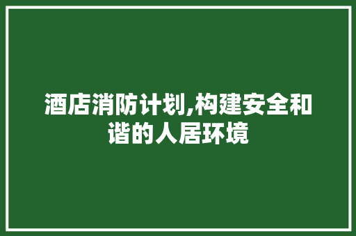 酒店消防计划,构建安全和谐的人居环境