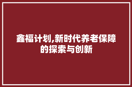 鑫福计划,新时代养老保障的探索与创新 生活范文