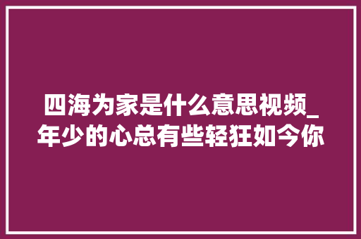 四海为家是什么意思视频_年少的心总有些轻狂如今你四海为家