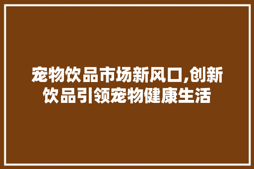 宠物饮品市场新风口,创新饮品引领宠物健康生活