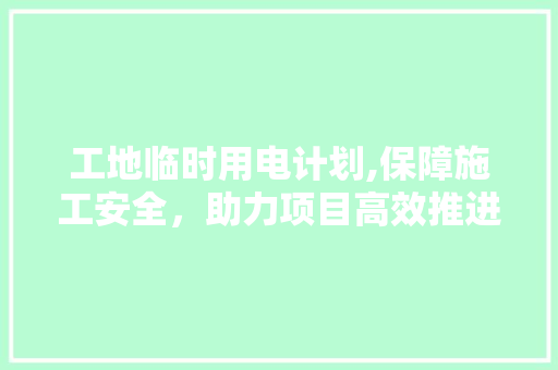 工地临时用电计划,保障施工安全，助力项目高效推进