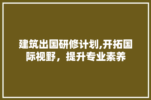 建筑出国研修计划,开拓国际视野，提升专业素养