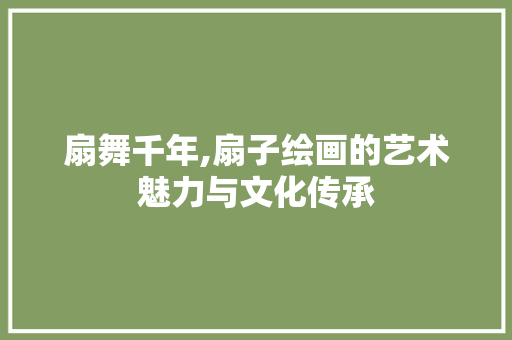 扇舞千年,扇子绘画的艺术魅力与文化传承