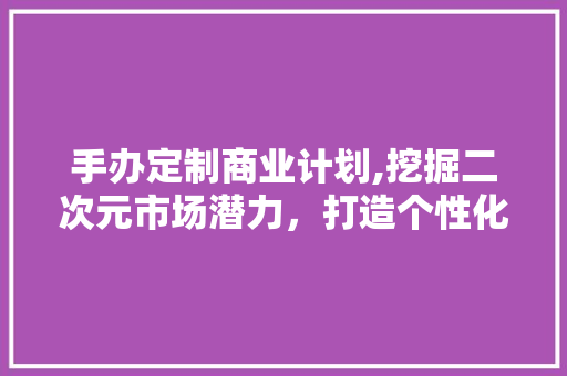 手办定制商业计划,挖掘二次元市场潜力，打造个性化潮流文化