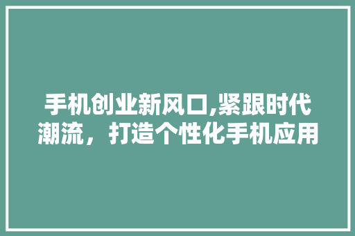 手机创业新风口,紧跟时代潮流，打造个性化手机应用 论文范文