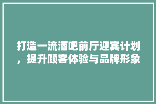 打造一流酒吧前厅迎宾计划，提升顾客体验与品牌形象