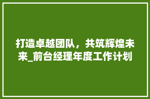 打造卓越团队，共筑辉煌未来_前台经理年度工作计划总结