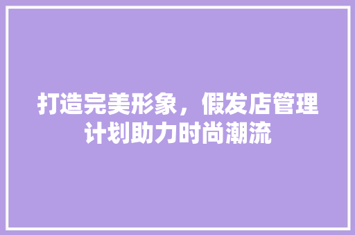 打造完美形象，假发店管理计划助力时尚潮流