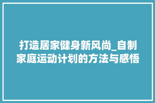 打造居家健身新风尚_自制家庭运动计划的方法与感悟