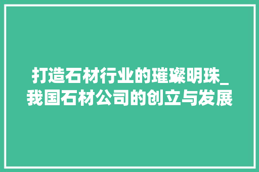 打造石材行业的璀璨明珠_我国石材公司的创立与发展