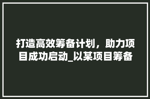 打造高效筹备计划，助力项目成功启动_以某项目筹备计划书为例