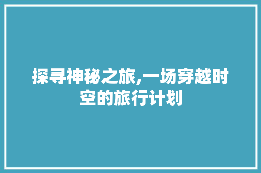 探寻神秘之旅,一场穿越时空的旅行计划