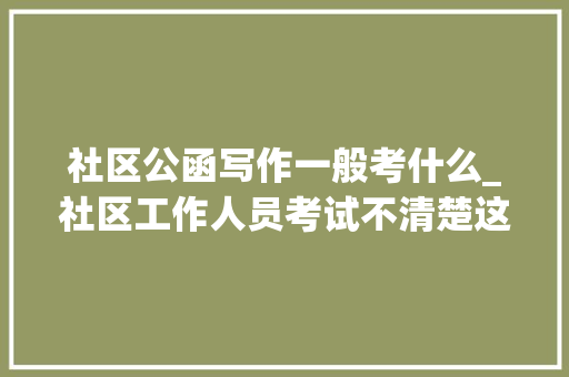 社区公函写作一般考什么_社区工作人员考试不清楚这些你可就白费劲了