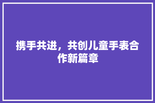 携手共进，共创儿童手表合作新篇章