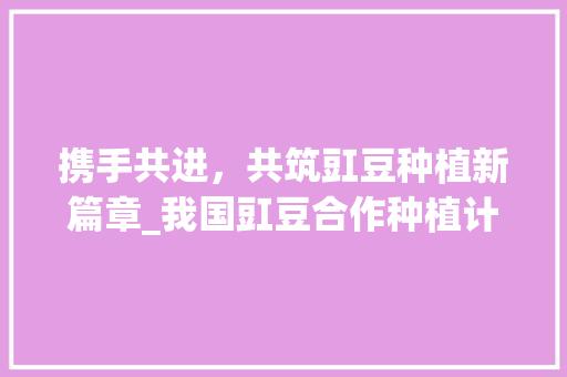 携手共进，共筑豇豆种植新篇章_我国豇豆合作种植计划详细介绍