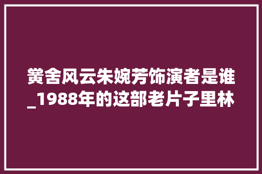 黉舍风云朱婉芳饰演者是谁_1988年的这部老片子里林正英演警察袁洁莹演女学生 学术范文