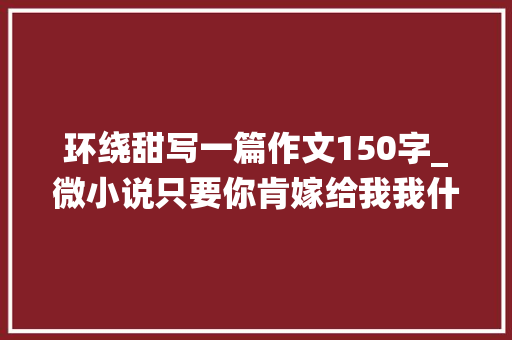 环绕甜写一篇作文150字_微小说只要你肯嫁给我我什么都依你甜