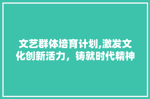 文艺群体培育计划,激发文化创新活力，铸就时代精神家园