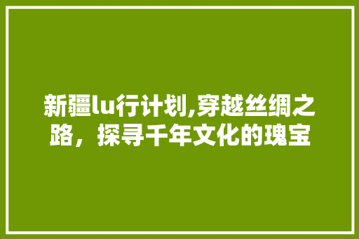 新疆lu行计划,穿越丝绸之路，探寻千年文化的瑰宝