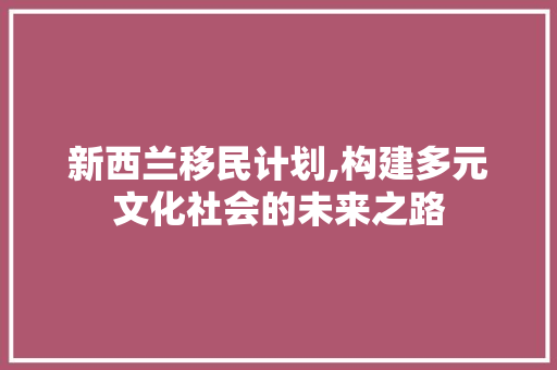 新西兰移民计划,构建多元文化社会的未来之路