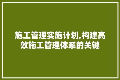 施工管理实施计划,构建高效施工管理体系的关键