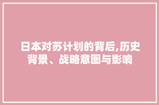 日本对苏计划的背后,历史背景、战略意图与影响