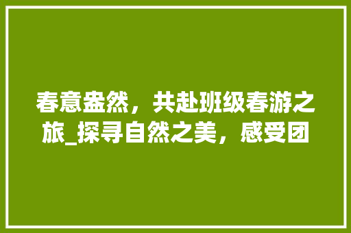 春意盎然，共赴班级春游之旅_探寻自然之美，感受团队精神