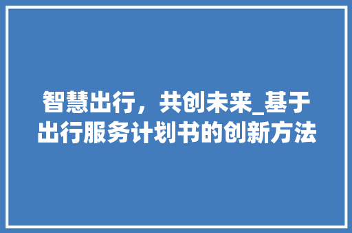 智慧出行，共创未来_基于出行服务计划书的创新方法探索