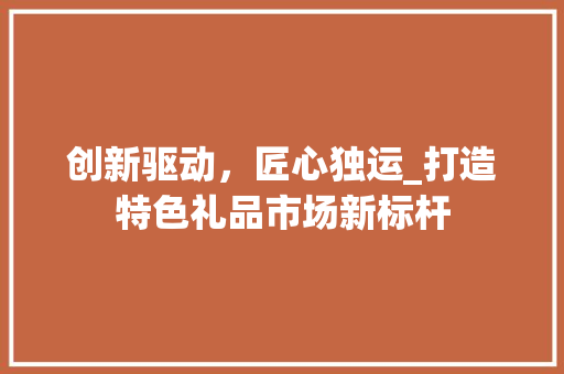 创新驱动，匠心独运_打造特色礼品市场新标杆