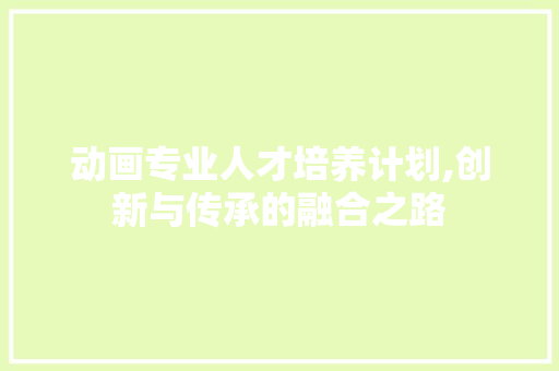 动画专业人才培养计划,创新与传承的融合之路