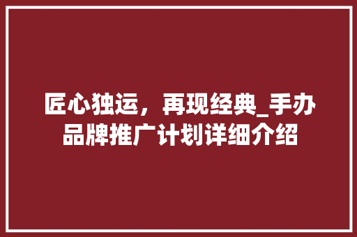 匠心独运，再现经典_手办品牌推广计划详细介绍