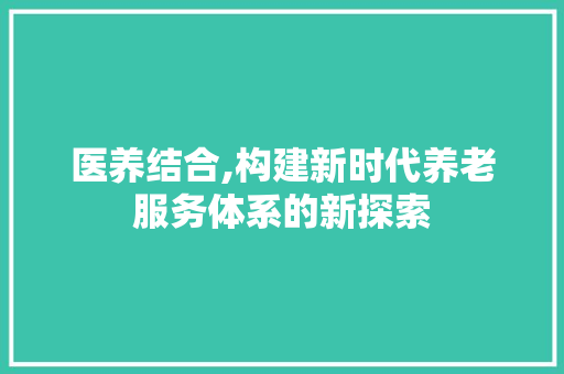 医养结合,构建新时代养老服务体系的新探索