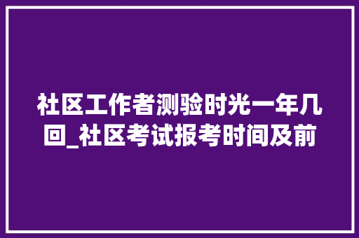 社区工作者测验时光一年几回_社区考试报考时间及前提有哪些 简历范文