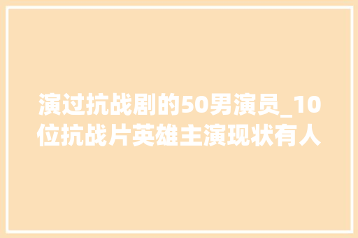 演过抗战剧的50男演员_10位抗战片英雄主演现状有人成将军有人罹患癌症有人已离世