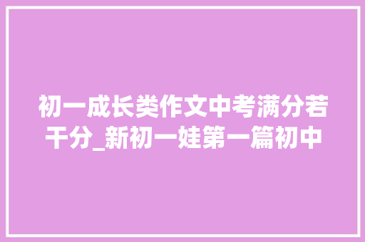 初一成长类作文中考满分若干分_新初一娃第一篇初中作文就只有40分果真就是个二类文水平